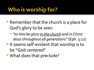 Remember that the church is a place for God’s glory to be seen “ to Him be glory  in the church  and in Christ Jesus throughout all generations”  (Eph. 3:21) It seems self-evident that worship is to be “God centered” What does that preclude? 