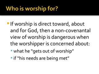 If worship is direct toward, about and for God, then a non-covenantal view of worship is dangerous when the worshipper is concerned about: what he “gets out of worship” if “his needs are being met” 