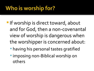 If worship is direct toward, about and for God, then a non-covenantal view of worship is dangerous when the worshipper is concerned about: having his personal tastes gratified imposing non-Biblical worship on others 