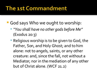 God says Who we ought to worship: “ You shall have no other gods before Me”  (Exodus 20:3) Religious worship is to be given to God, the Father, Son, and Holy Ghost; and to him alone: not to angels, saints, or any other creature: and, since the fall, not without a Mediator; nor in the mediation of any other but of Christ alone. (WCF 21.2) 