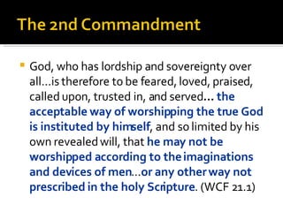 God, who has lordship and sovereignty over all...is therefore to be feared, loved, praised, called upon, trusted in, and served ...  the acceptable way of worshipping the true God is instituted by himself , and so limited by his own revealed will, that   he may not be worshipped according to the imaginations and devices of men … or any other way not prescribed in the holy Scripture . (WCF 21.1) 