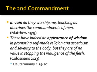in vain  do they worship me, teaching as doctrines the commandments of men . (Matthew 15:9) These have indeed an  appearance of wisdom  in promoting self-made religion and asceticism and severity to the body, but they are of no value in stopping the indulgence of the flesh.  (Colossians 2:23) Deuteronomy 4:15-20 