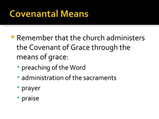 Remember that the church administers the Covenant of Grace through the means of grace: preaching of the Word administration of the sacraments prayer praise 