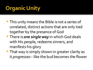 This unity means the Bible is not a series of unrelated, distinct actions that are only tied together by the presence of God There is  one single way  in which God deals with His people, redeems sinners, and manifests his glory That way is simply shown in greater clarity as it  progresses -- like the bud becomes the flower 