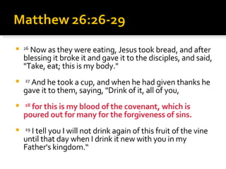 26  Now as they were eating, Jesus took bread, and after blessing it broke it and gave it to the disciples, and said, "Take, eat; this is my body." 27  And he took a cup, and when he had given thanks he gave it to them, saying, "Drink of it, all of you, 28  for this is my blood of the covenant, which is poured out for many for the forgiveness of sins. 29  I tell you I will not drink again of this fruit of the vine until that day when I drink it new with you in my Father's kingdom.“ 