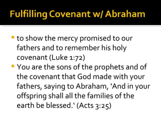 to show the mercy promised to our fathers and to remember his holy covenant (Luke 1:72) You are the sons of the prophets and of the covenant that God made with your fathers, saying to Abraham, 'And in your offspring shall all the families of the earth be blessed.‘ (Acts 3:25) 