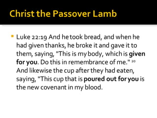 Luke 22:19 And he took bread, and when he had given thanks, he broke it and gave it to them, saying, "This is my body, which is  given for you . Do this in remembrance of me."  20  And likewise the cup after they had eaten, saying, "This cup that is  poured out for you  is the new covenant in my blood. 