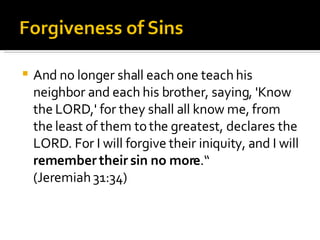 And no longer shall each one teach his neighbor and each his brother, saying, 'Know the LORD,' for they shall all know me, from the least of them to the greatest, declares the LORD. For I will forgive their iniquity, and I will  remember their sin no more .“ (Jeremiah 31:34) 