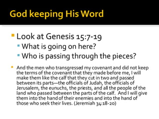 Look at Genesis 15:7-19 What is going on here? Who is passing through the pieces? And the men who transgressed my covenant and did not keep the terms of the covenant that they made before me, I will make them like the calf that they cut in two and passed between its parts—the officials of Judah, the officials of Jerusalem, the eunuchs, the priests, and all the people of the land who passed between the parts of the calf.  And I will give them into the hand of their enemies and into the hand of those who seek their lives. (Jeremiah 34:18-20) 