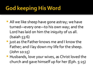 All we like sheep have gone astray; we have turned—every one—to his own way; and the Lord has laid on him the iniquity of us all.  (Isaiah 53:6) just as the Father knows me and I know the Father; and I lay down my life for the sheep. (John 10:15) Husbands, love your wives, as Christ loved the church and gave himself up for her (Eph. 5:25) 