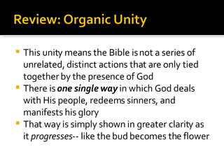 This unity means the Bible is not a series of unrelated, distinct actions that are only tied together by the presence of God There is  one single way  in which God deals with His people, redeems sinners, and manifests his glory That way is simply shown in greater clarity as it  progresses -- like the bud becomes the flower 