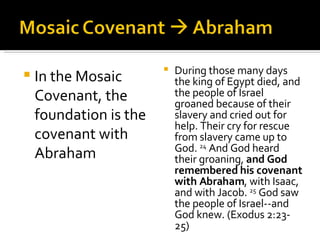 In the Mosaic Covenant, the foundation is the covenant with Abraham During those many days the king of Egypt died, and the people of Israel groaned because of their slavery and cried out for help. Their cry for rescue from slavery came up to God.  24  And God heard their groaning,  and God remembered his covenant with Abraham , with Isaac, and with Jacob.  25  God saw the people of Israel--and God knew. (Exodus 2:23-25) 
