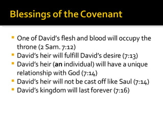 One of David’s flesh and blood will occupy the throne (2 Sam. 7:12) David’s heir will fulfill David’s desire (7:13) David’s heir ( an  individual) will have a unique relationship with God (7:14) David’s heir will not be cast off like Saul (7:14) David’s kingdom will last forever (7:16) 