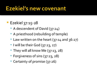 Ezekiel 37:15-28 A descendent of David (37:24) A priesthood (rebuilding of temple) Law written on the heart (37:14 and 36:27) I will be their God (37:23, 27) They will all know Me (37:13, 28) Forgiveness of sins (37:23, 28) Certainty of promise (37:26) 