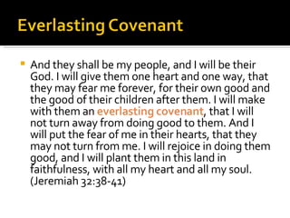 And they shall be my people, and I will be their God. I will give them one heart and one way, that they may fear me forever, for their own good and the good of their children after them. I will make with them an  everlasting covenant , that I will not turn away from doing good to them. And I will put the fear of me in their hearts, that they may not turn from me. I will rejoice in doing them good, and I will plant them in this land in faithfulness, with all my heart and all my soul. (Jeremiah 32:38-41) 