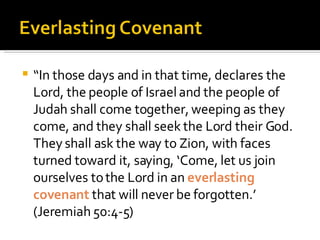 “ In those days and in that time, declares the Lord, the people of Israel and the people of Judah shall come together, weeping as they come, and they shall seek the Lord their God. They shall ask the way to Zion, with faces turned toward it, saying, ‘Come, let us join ourselves to the Lord in an  everlasting covenant  that will never be forgotten.’ (Jeremiah 50:4-5) 