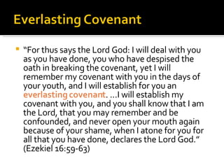 “ For thus says the Lord God: I will deal with you as you have done, you who have despised the oath in breaking the covenant, yet I will remember my covenant with you in the days of your youth, and I will establish for you an  everlasting covenant . …I will establish my covenant with you, and you shall know that I am the Lord, that you may remember and be confounded, and never open your mouth again because of your shame, when I atone for you for all that you have done, declares the Lord God.” (Ezekiel 16:59-63) 