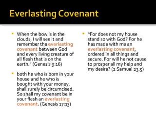 When the bow is in the clouds, I will see it and remember the  everlasting covenant  between God and every living creature of all flesh that is on the earth.” (Genesis 9:16) both he who is born in your house and he who is bought with your money, shall surely be circumcised. So shall my covenant be in your flesh an  everlasting covenant . (Genesis 17:13) “ For does not my house stand so with God? For he has made with me an  everlasting covenant , ordered in all things and secure. For will he not cause to prosper all my help and my desire? (2 Samuel 23:5) 