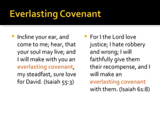 Incline your ear, and come to me; hear, that your soul may live; and I will make with you an  everlasting covenant , my steadfast, sure love for David. (Isaiah 55:3) For I the Lord love justice; I hate robbery and wrong; I will faithfully give them their recompense, and I will make an  everlasting covenant  with them. (Isaiah 61:8) 