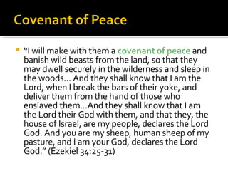 “ I will make with them a  covenant of peace  and banish wild beasts from the land, so that they may dwell securely in the wilderness and sleep in the woods... And they shall know that I am the Lord, when I break the bars of their yoke, and deliver them from the hand of those who enslaved them...And they shall know that I am the Lord their God with them, and that they, the house of Israel, are my people, declares the Lord God. And you are my sheep, human sheep of my pasture, and I am your God, declares the Lord God.” (Ezekiel 34:25-31) 