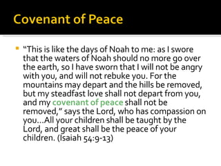“ This is like the days of Noah to me: as I swore that the waters of Noah should no more go over the earth, so I have sworn that I will not be angry with you, and will not rebuke you. For the mountains may depart and the hills be removed, but my steadfast love shall not depart from you, and my  covenant of peace  shall not be removed,” says the Lord, who has compassion on you…All your children shall be taught by the Lord, and great shall be the peace of your children. (Isaiah 54:9-13) 