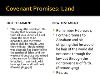 OLD  TESTAMENT “ Thus says the Lord God: On the day that I cleanse you from all your iniquities, I will cause the cities to be inhabited, and the waste places shall be rebuilt…And they will say, ‘This land that was desolate has become like the garden of Eden, and the waste and desolate and ruined cities are now fortified and inhabited…I am the Lord; I have spoken, and I will do it. (Ezekiel 36:33-36) NEW  TESTAMENT Remember Hebrews 4 For the promise to Abraham and his offspring that he would be heir of the world did not come through the law but through the righteousness of faith. (Romans 4:13) Rev. 21 