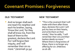 OLD  TESTAMENT And no longer shall each one teach his neighbor and each his brother, saying, ‘Know the Lord,’ for they shall all know me, from the least of them to the greatest, declares the Lord. For I will forgive their iniquity, and I will remember their sin no more.” (Jeremiah 31:34) NEW  TESTAMENT “ This is the covenant that I will make with them after those days, declares the Lord: I will put my laws on their hearts, and write them on their minds,” then he adds, “I will remember their sins and their lawless deeds no more.” Where there is forgiveness of these, there is no longer any offering for sin. (Hebrews 10:16-18) 