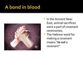 In the Ancient Near East, animal sacrifices were a part of covenant ceremonies. The Hebrew word for making a covenant means  “ to cut  a covenant” 