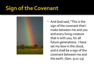And God said, "This is the sign of the covenant that I make between me and you and every living creature that is with you, for all future generations:  I have set my bow in the cloud, and it shall be a sign of the covenant between me and the earth. (Gen. 9:12-13) 