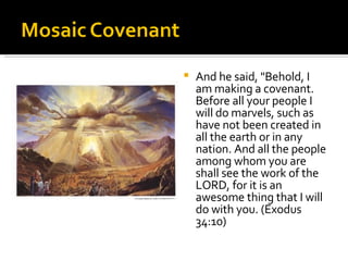And he said, "Behold, I am making a covenant. Before all your people I will do marvels, such as have not been created in all the earth or in any nation. And all the people among whom you are shall see the work of the LORD, for it is an awesome thing that I will do with you. (Exodus 34:10) 