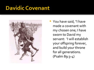 You have said, "I have made a covenant with my chosen one; I have sworn to David my servant:  'I will establish your offspring forever, and build your throne for all generations. (Psalm 89:3-4) 
