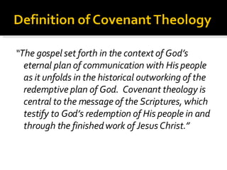 “ The gospel set forth in the context of God’s eternal plan of communication with His people as it unfolds in the historical outworking of the redemptive plan of God.  Covenant theology is central to the message of the Scriptures, which testify to God’s redemption of His people in and through the finished work of Jesus Christ.” 