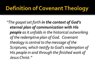 “ The gospel set forth  in the context of God’s eternal plan of communication with His people  as it unfolds in the historical outworking of the redemptive plan of God.  Covenant theology is central to the message of the Scriptures, which testify to God’s redemption of His people in and through the finished work of Jesus Christ.” 