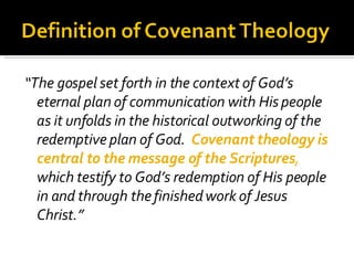 “ The gospel set forth in the context of God’s eternal plan of communication with His people as it unfolds in the historical outworking of the redemptive plan of God.  Covenant theology is central to the message of the Scriptures ,  which testify to God’s redemption of His people in and through the finished work of Jesus Christ.” 