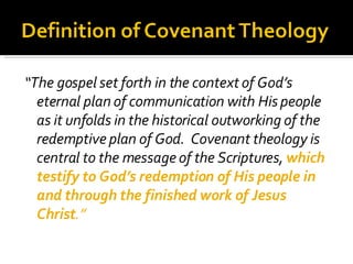 “ The gospel set forth in the context of God’s eternal plan of communication with His people as it unfolds in the historical outworking of the redemptive plan of God.  Covenant theology is central to the message of the Scriptures,  which testify to God’s redemption of His people in and through the finished work of Jesus Christ .” 