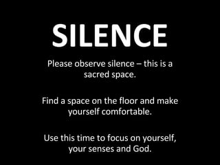 SILENCE Please observe silence – this is a sacred space. Find a space on the floor and make yourself comfortable. Use this time to focus on yourself, your senses and God. 