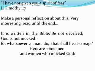 "I have not given you a spirit of fear"  II Timothy 1:7Make a personal reflection about this. Very interesting, read until the end...It  is  written  in  the  Bible:"Be  not  deceived;   God is not mocked:  for whatsoever  a  man  do,  that shall he also reap."  Here are some men and women who mocked God: 