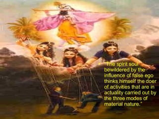 “ The spirit soul bewildered by the influence of false ego thinks himself the doer of activities that are in actuality carried out by the three modes of material nature.”  