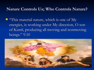 Nature Controls Us; Who Controls Nature? “ This material nature, which is one of My energies, is working under My direction, O son of Kuntī, producing all moving and nonmoving beings.” 9.10 