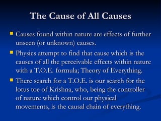 The Cause of All Causes Causes found within nature are effects of further unseen (or unknown) causes. Physics attempt to find that cause which is the causes of all the perceivable effects within nature with a T.O.E. formula; Theory of Everything. There search for a T.O.E. is our search for the lotus toe of Krishna, who, being the controller of nature which control our physical movements, is the causal chain of everything. 