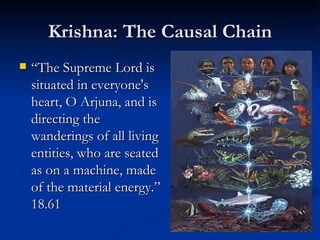 Krishna: The Causal Chain “ The Supreme Lord is situated in everyone's heart, O Arjuna, and is directing the wanderings of all living entities, who are seated as on a machine, made of the material energy.” 18.61 