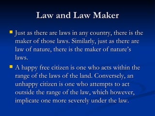 Law and Law Maker Just as there are laws in any country, there is the maker of those laws. Similarly, just as there are law of nature, there is the maker of nature’s laws. A happy free citizen is one who acts within the range of the laws of the land. Conversely, an unhappy citizen is one who attempts to act outside the range of the law, which however, implicate one more severely under the law. 
