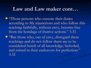 Law and Law maker cont… “ Those persons who execute their duties according to My injunctions and who follow this teaching faithfully, without envy, become free from the bondage of fruitive actions.” 3.31 “ But those who, out of envy, disregard these teachings and do not follow them are to be considered bereft of all knowledge, befooled, and ruined in their endeavors for perfection.” 3.32 