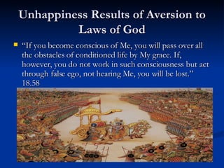 Unhappiness Results of Aversion to Laws of God “ If you become conscious of Me, you will pass over all the obstacles of conditioned life by My grace. If, however, you do not work in such consciousness but act through false ego, not hearing Me, you will be lost.” 18.58  