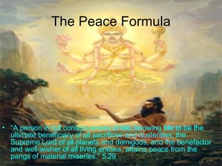 The Peace Formula “ A person in full consciousness of Me, knowing Me to be the ultimate beneficiary of all sacrifices and austerities, the Supreme Lord of all planets and demigods, and the benefactor and well-wisher of all living entities, attains peace from the pangs of material miseries.” 5.29 