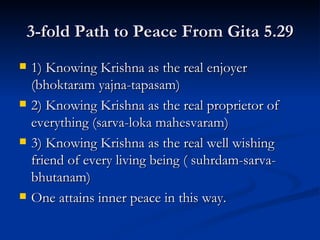 3-fold Path to Peace From Gita 5.29 1) Knowing Krishna as the real enjoyer (bhoktaram yajna-tapasam) 2) Knowing Krishna as the real proprietor of everything (sarva-loka mahesvaram) 3) Knowing Krishna as the real well wishing friend of every living being ( suhrdam-sarva-bhutanam) One attains inner peace in this way. 