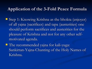 Application of the 3-Fold Peace Formula Step 1: Knowing Krishna as the bhokta (enjoyer) of all yajna (sacrifices) and tapa (austerities) one should perform sacrifices and austerities for the pleasure of Krishna and not for any other self-motivated agenda. The recommended yajna for kali-yuga: Sankirtan-Yajna-Chanting of the Holy Names of Krishna. 
