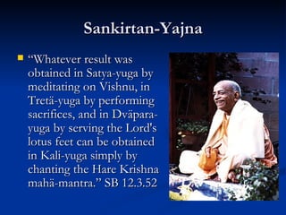 Sankirtan-Yajna “ Whatever result was obtained in Satya-yuga by meditating on Vishnu, in Tretä-yuga by performing sacrifices, and in Dväpara-yuga by serving the Lord's lotus feet can be obtained in Kali-yuga simply by chanting the Hare Krishna mahä-mantra.” SB 12.3.52 