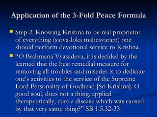 Application of the 3-Fold Peace Formula Step 2: Knowing Krishna to be real proprietor of everything (sarva-loka mahesvaram) one should perform devotional service to Krishna. “ O Brahmana Vyasadeva, it is decided by the learned that the best remedial measure for removing all troubles and miseries is to dedicate one's activities to the service of the Supreme Lord Personality of Godhead [Sri Krishna]. O good soul, does not a thing, applied therapeutically, cure a disease which was caused by that very same thing?” SB 1.5.32-33 