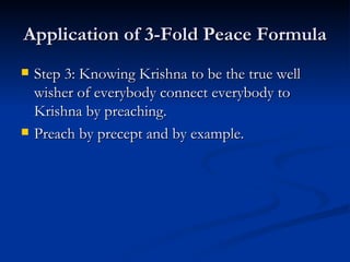 Application of 3-Fold Peace Formula Step 3: Knowing Krishna to be the true well wisher of everybody connect everybody to Krishna by preaching. Preach by precept and by example. 